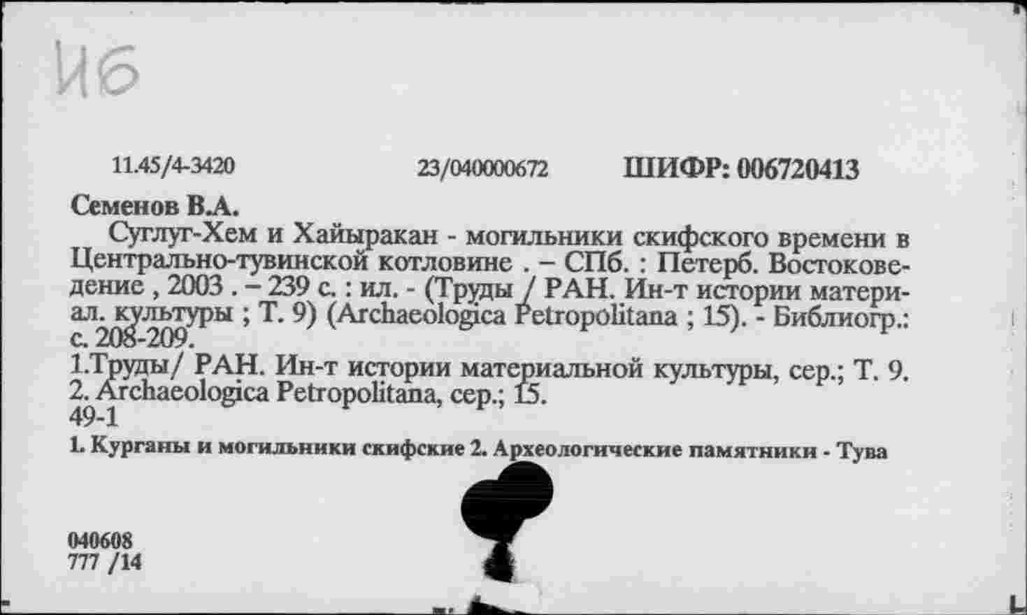 ﻿П6
23/040000672 ШИФР: 006720413
11.45/4-3420
Семенов ВЛ.
Суглуг-Хем и Хайыракан - могильники скифского времени в Центрально-тувинской котловине . - СПб. : Петерб. Востоковедение , 2003 . - 239 с. : ил. - (Труды / РАН. Ин-т истории матери-аЛ2^,‘^ргРы ’ Т" 9) (Archaeologica retropölitana ; 15). - Библиогр.: 1.Труды/ РАН. Ин-т истории материальной культуры, сер.; Т. 9. 2^Ärchaeologica Petropolitana, сер.; 15.
1. Курганы и могильники скифские 2. Археологические памятники - Тува
040608
777 /14